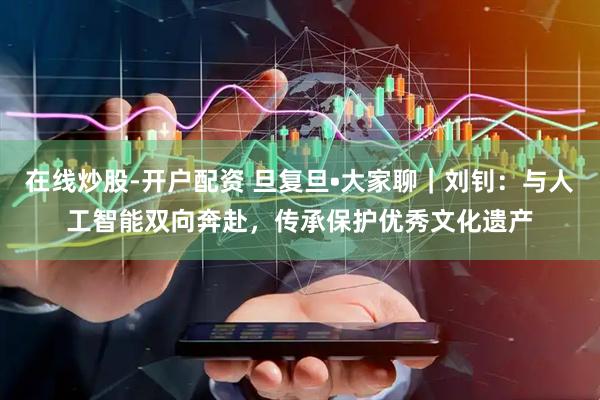 在线炒股-开户配资 旦复旦•大家聊｜刘钊：与人工智能双向奔赴，传承保护优秀文化遗产