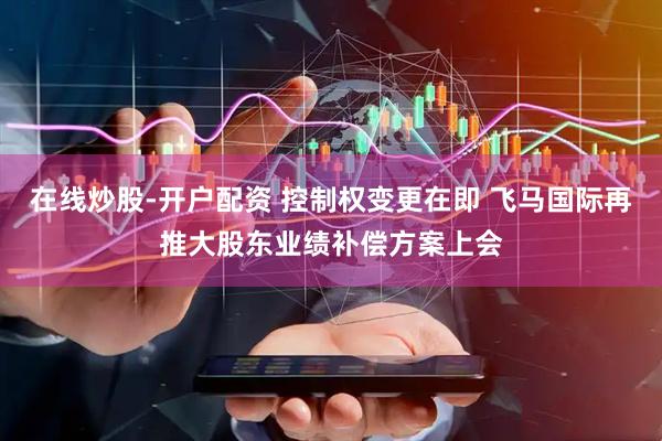 在线炒股-开户配资 控制权变更在即 飞马国际再推大股东业绩补偿方案上会