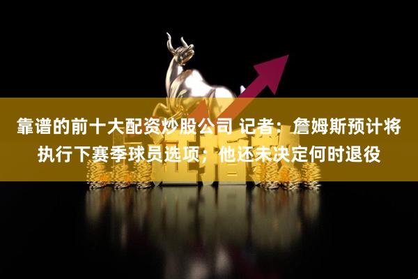 靠谱的前十大配资炒股公司 记者：詹姆斯预计将执行下赛季球员选项；他还未决定何时退役