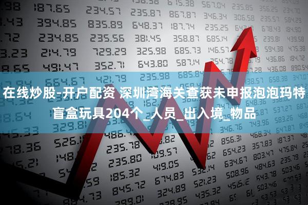 在线炒股-开户配资 深圳湾海关查获未申报泡泡玛特盲盒玩具204个_人员_出入境_物品