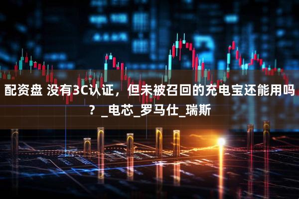 配资盘 没有3C认证，但未被召回的充电宝还能用吗？_电芯_罗马仕_瑞斯