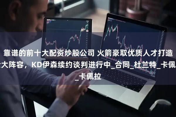 靠谱的前十大配资炒股公司 火箭豪取优质人才打造壮大阵容，KD伊森续约谈判进行中_合同_杜兰特_卡佩拉