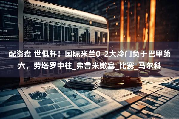 配资盘 世俱杯！国际米兰0-2大冷门负于巴甲第六，劳塔罗中柱_弗鲁米嫩塞_比赛_马尔科