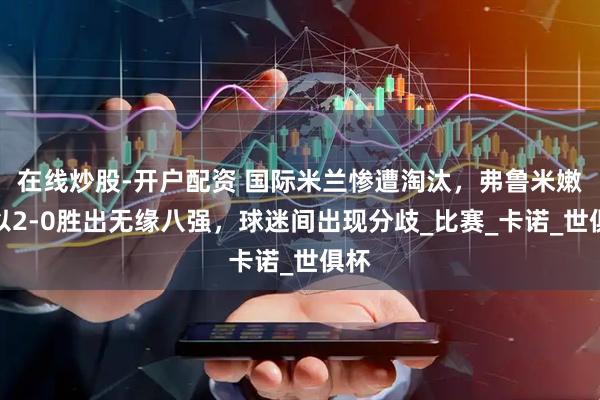 在线炒股-开户配资 国际米兰惨遭淘汰，弗鲁米嫩塞以2-0胜出无缘八强，球迷间出现分歧_比赛_卡诺_世俱杯