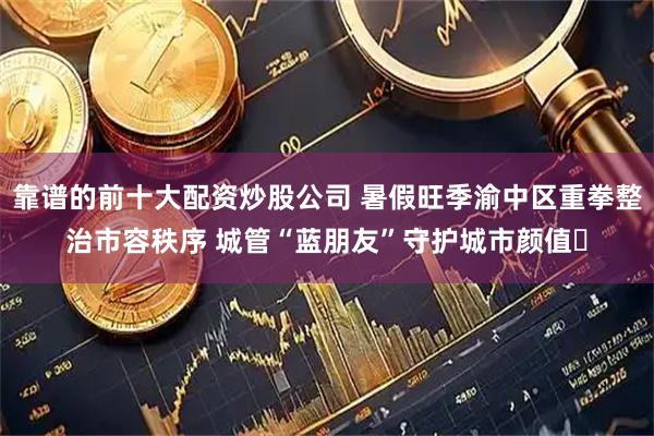 靠谱的前十大配资炒股公司 暑假旺季渝中区重拳整治市容秩序 城管“蓝朋友”守护城市颜值​