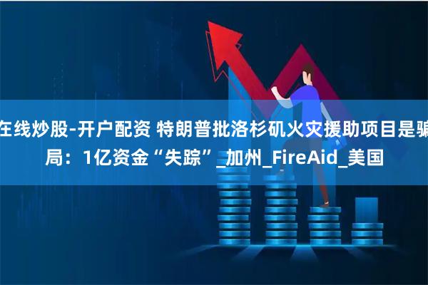 在线炒股-开户配资 特朗普批洛杉矶火灾援助项目是骗局：1亿资金“失踪”_加州_FireAid_美国