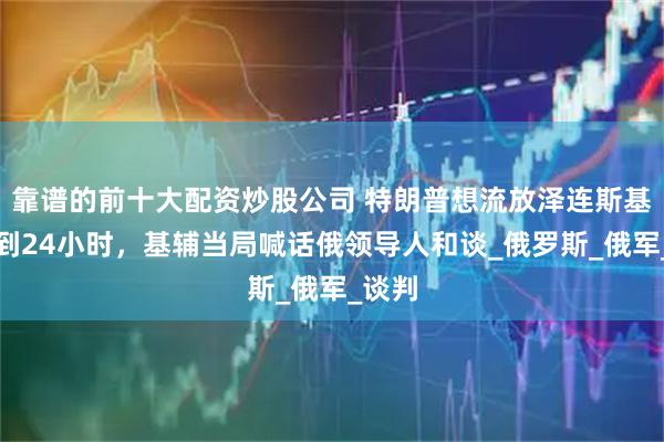 靠谱的前十大配资炒股公司 特朗普想流放泽连斯基？不到24小时，基辅当局喊话俄领导人和谈_俄罗斯_俄军_谈判
