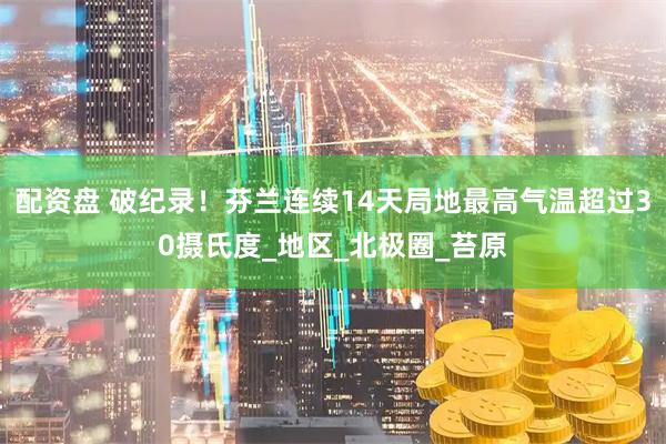 配资盘 破纪录！芬兰连续14天局地最高气温超过30摄氏度_地区_北极圈_苔原