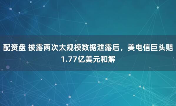 配资盘 披露两次大规模数据泄露后，美电信巨头赔1.77亿美元和解