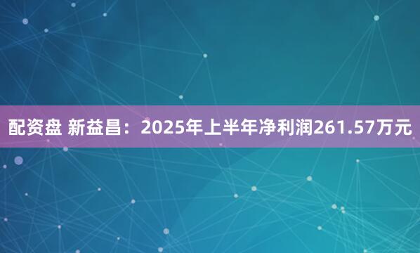 配资盘 新益昌：2025年上半年净利润261.57万元