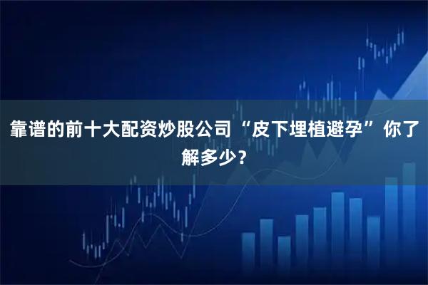 靠谱的前十大配资炒股公司 “皮下埋植避孕” 你了解多少？