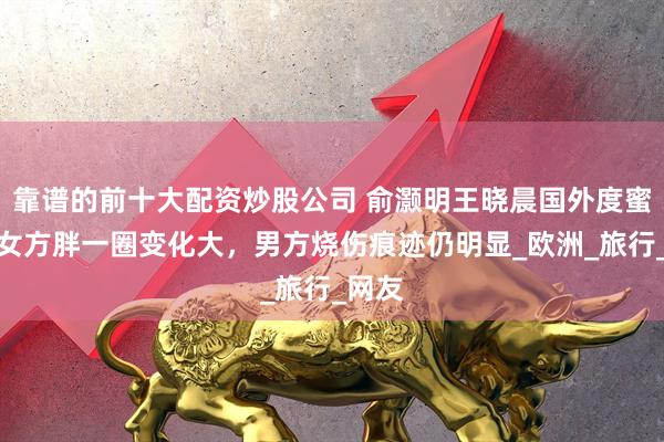 靠谱的前十大配资炒股公司 俞灏明王晓晨国外度蜜月，女方胖一圈变化大，男方烧伤痕迹仍明显_欧洲_旅行_网友