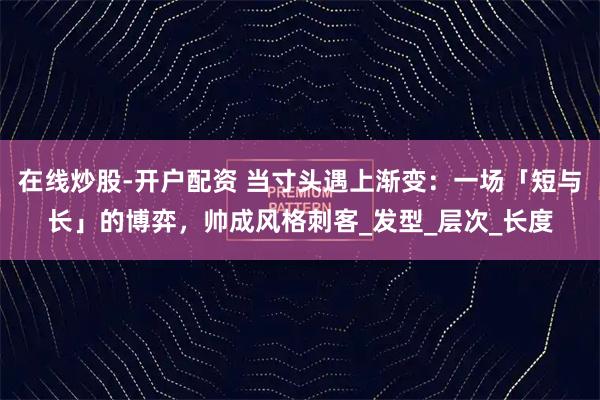 在线炒股-开户配资 当寸头遇上渐变：一场「短与长」的博弈，帅成风格刺客_发型_层次_长度