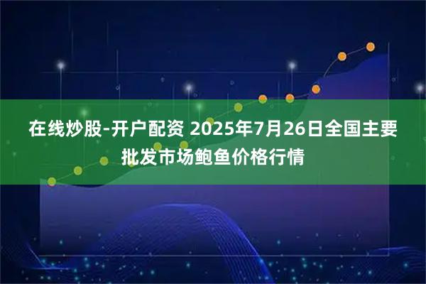 在线炒股-开户配资 2025年7月26日全国主要批发市场鲍鱼价格行情