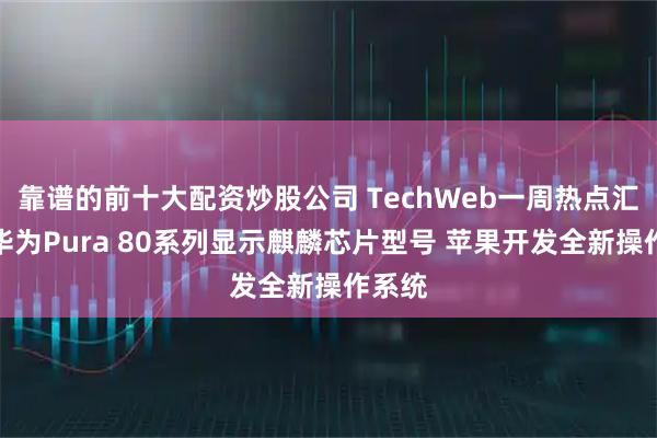 靠谱的前十大配资炒股公司 TechWeb一周热点汇总：华为Pura 80系列显示麒麟芯片型号 苹果开发全新操作系统