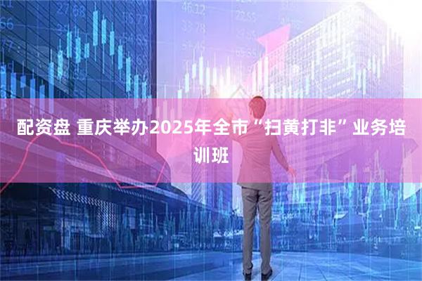 配资盘 重庆举办2025年全市“扫黄打非”业务培训班