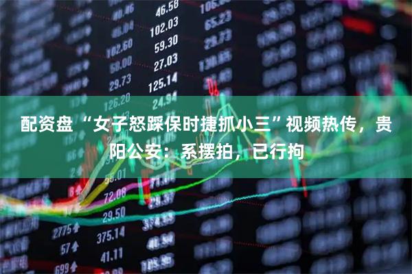 配资盘 “女子怒踩保时捷抓小三”视频热传，贵阳公安：系摆拍，已行拘