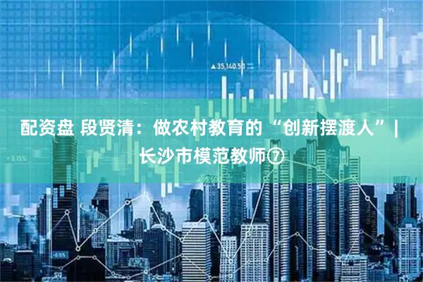 配资盘 段贤清：做农村教育的 “创新摆渡人” | 长沙市模范教师⑦