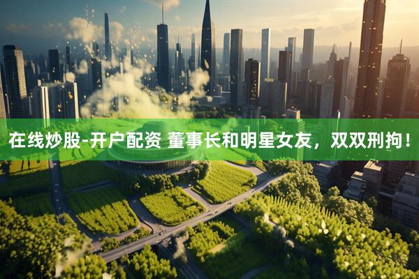 在线炒股-开户配资 董事长和明星女友，双双刑拘！
