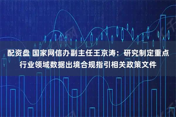 配资盘 国家网信办副主任王京涛：研究制定重点行业领域数据出境合规指引相关政策文件