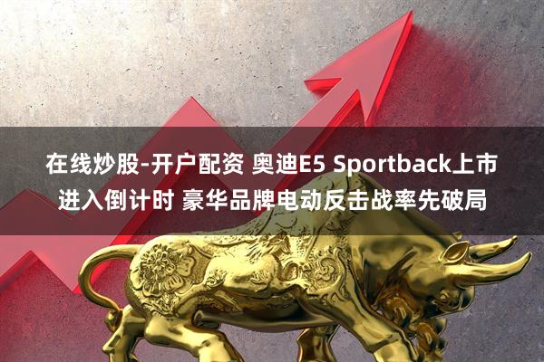 在线炒股-开户配资 奥迪E5 Sportback上市进入倒计时 豪华品牌电动反击战率先破局