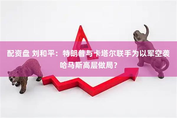 配资盘 刘和平：特朗普与卡塔尔联手为以军空袭哈马斯高层做局？