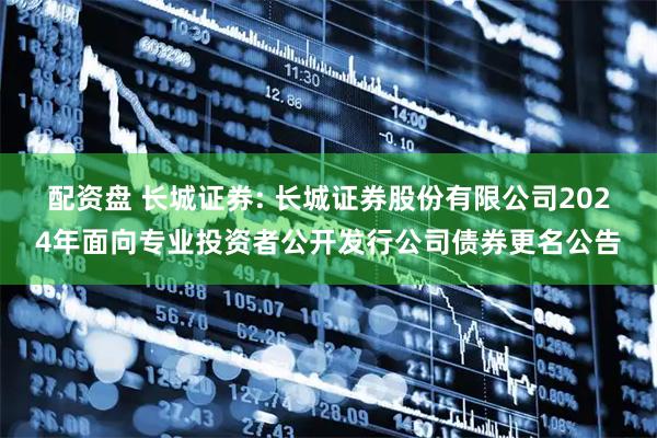 配资盘 长城证券: 长城证券股份有限公司2024年面向专业投资者公开发行公司债券更名公告