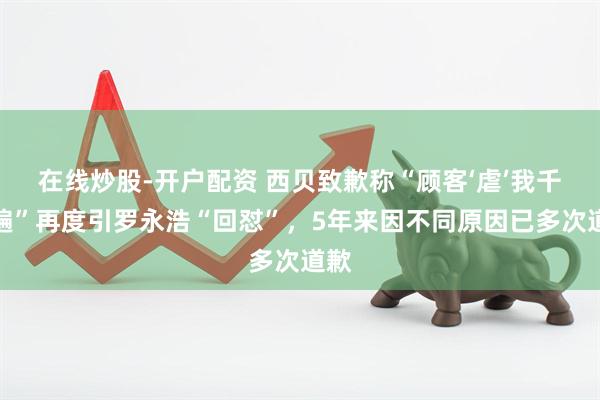 在线炒股-开户配资 西贝致歉称“顾客‘虐’我千万遍”再度引罗永浩“回怼”，5年来因不同原因已多次道歉