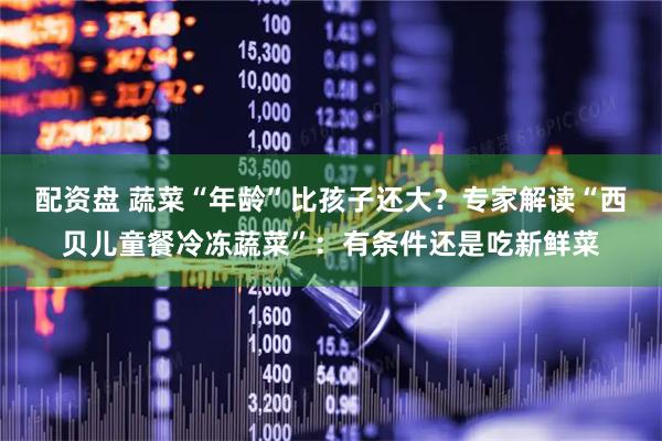 配资盘 蔬菜“年龄”比孩子还大？专家解读“西贝儿童餐冷冻蔬菜”：有条件还是吃新鲜菜