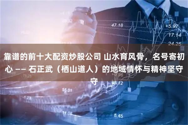靠谱的前十大配资炒股公司 山水育风骨，名号寄初心 —— 石正武（栖山道人）的地域情怀与精神坚守