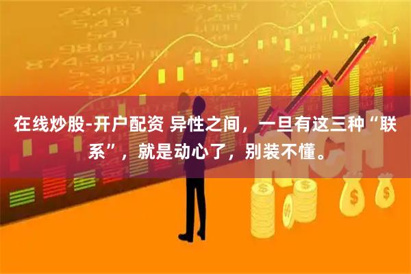 在线炒股-开户配资 异性之间，一旦有这三种“联系”，就是动心了，别装不懂。