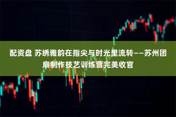 配资盘 苏绣雅韵在指尖与时光里流转——苏州团扇制作技艺训练营完美收官