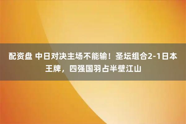 配资盘 中日对决主场不能输！圣坛组合2-1日本王牌，四强国羽占半壁江山