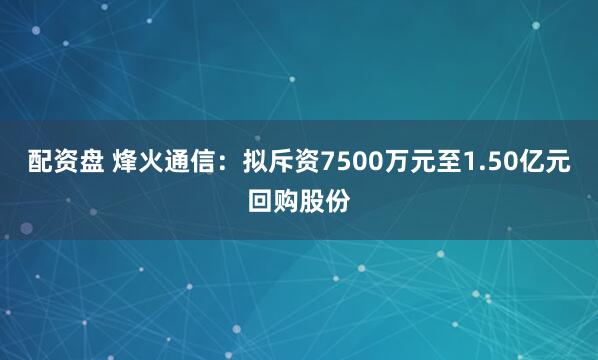 配资盘 烽火通信：拟斥资7500万元至1.50亿元回购股份