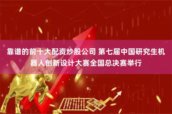 靠谱的前十大配资炒股公司 第七届中国研究生机器人创新设计大赛全国总决赛举行