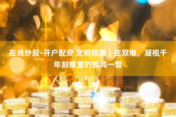 在线炒股-开户配资 文明探源｜在双墩，凝视千年刻痕里的惊鸿一瞥