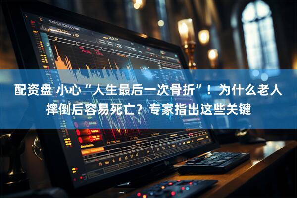 配资盘 小心“人生最后一次骨折”！为什么老人摔倒后容易死亡？专家指出这些关键