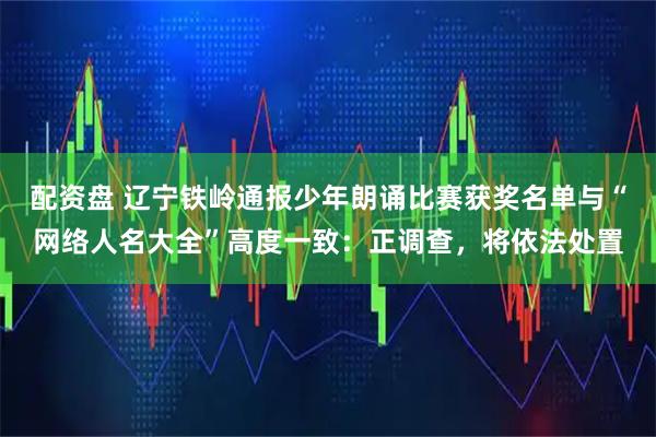 配资盘 辽宁铁岭通报少年朗诵比赛获奖名单与“网络人名大全”高度一致：正调查，将依法处置