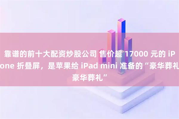 靠谱的前十大配资炒股公司 售价超 17000 元的 iPhone 折叠屏，是苹果给 iPad mini 准备的“豪华葬礼”
