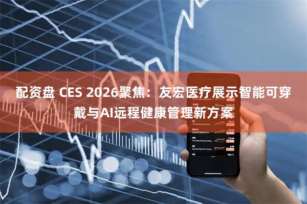 配资盘 CES 2026聚焦：友宏医疗展示智能可穿戴与AI远程健康管理新方案